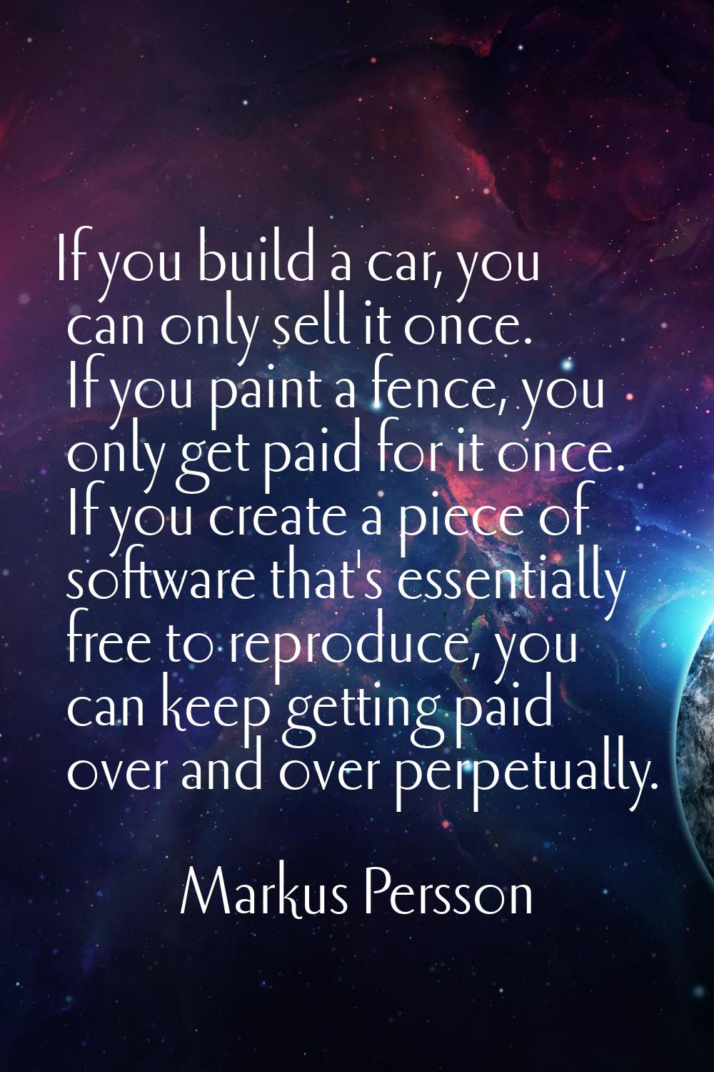 If you build a car, you can only sell it once. If you paint a fence, you only get paid for it once.