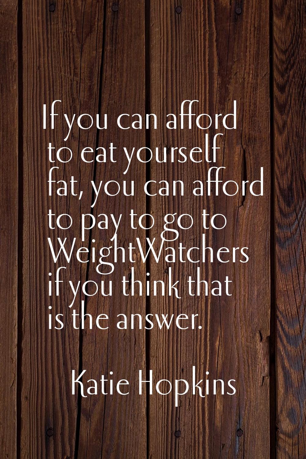 If you can afford to eat yourself fat, you can afford to pay to go to WeightWatchers if you think t