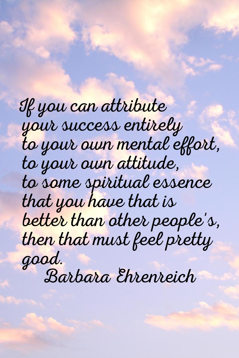 If you can attribute your success entirely to your own mental effort, to your own attitude, to some