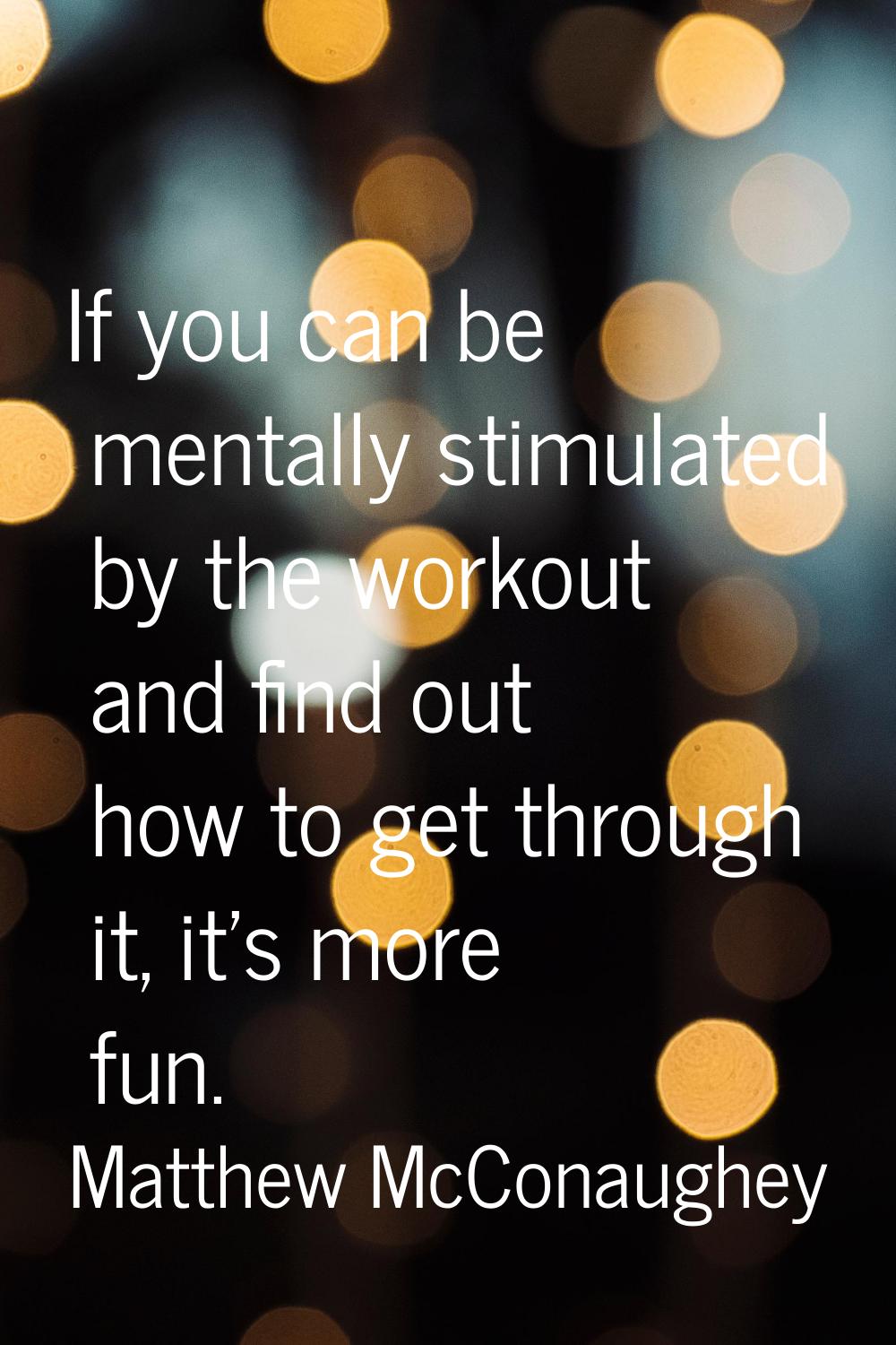 If you can be mentally stimulated by the workout and find out how to get through it, it's more fun.