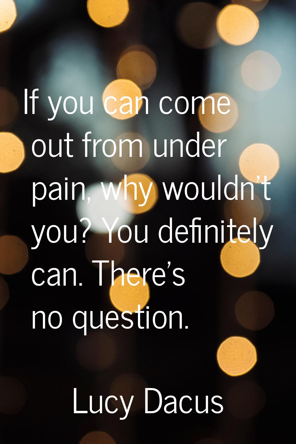 If you can come out from under pain, why wouldn't you? You definitely can. There's no question.