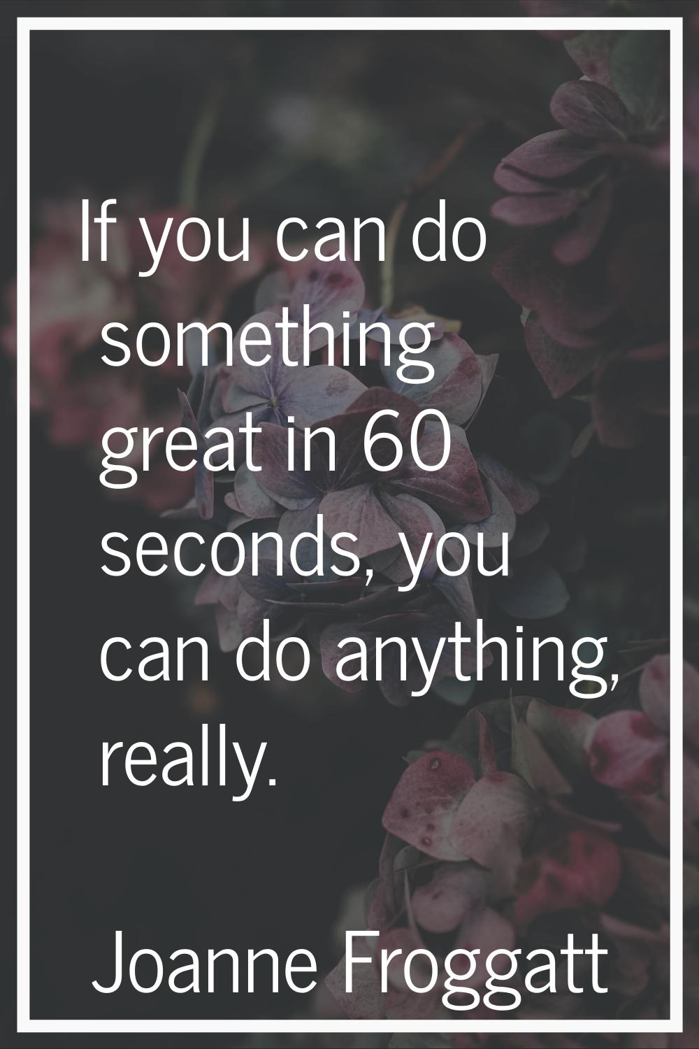 If you can do something great in 60 seconds, you can do anything, really.