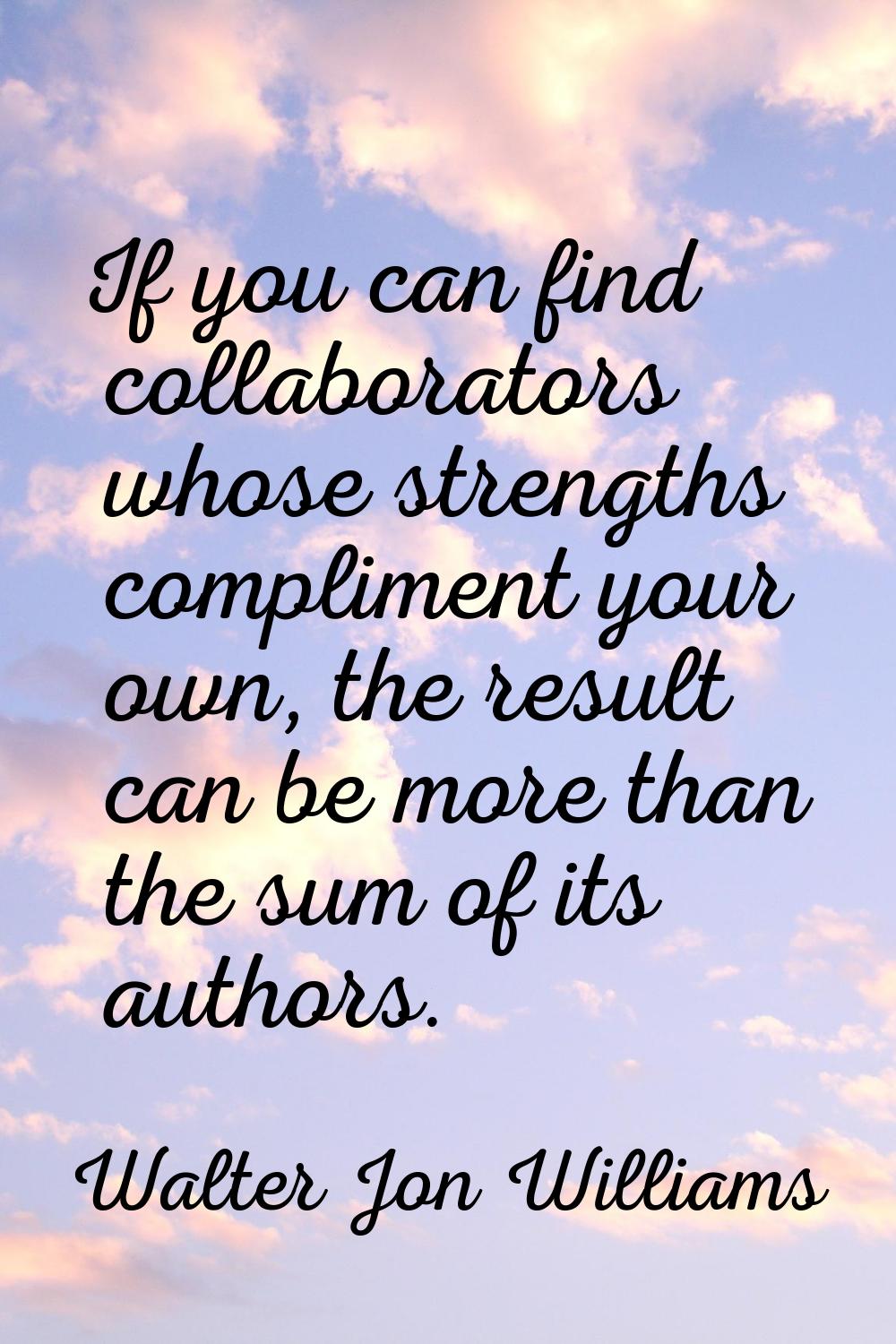 If you can find collaborators whose strengths compliment your own, the result can be more than the 