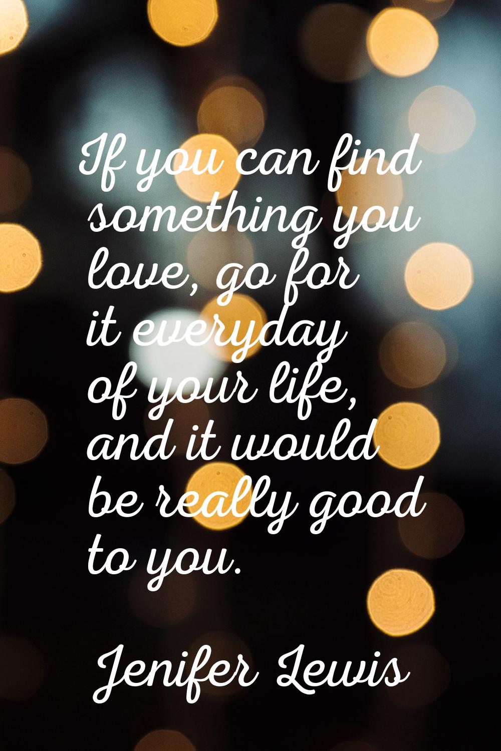 If you can find something you love, go for it everyday of your life, and it would be really good to