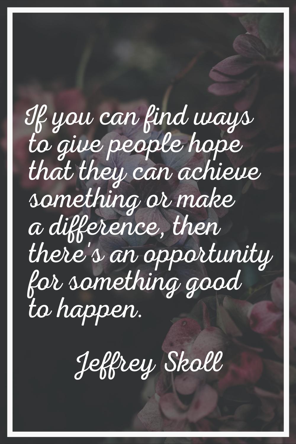 If you can find ways to give people hope that they can achieve something or make a difference, then
