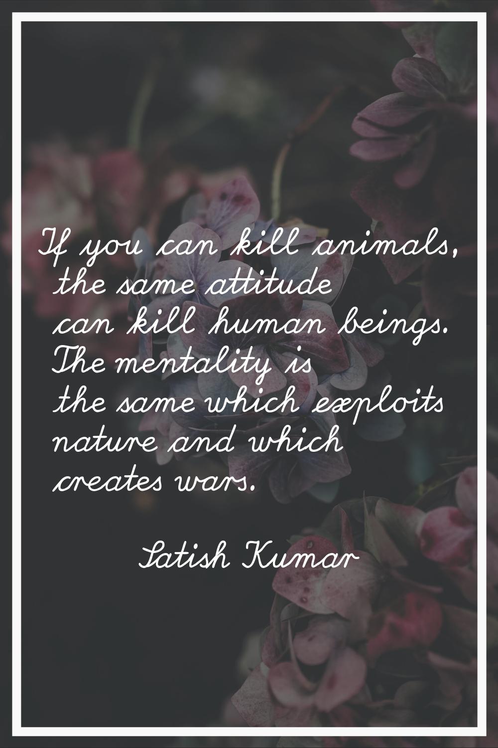 If you can kill animals, the same attitude can kill human beings. The mentality is the same which e