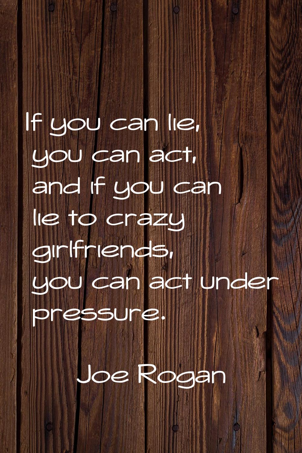 If you can lie, you can act, and if you can lie to crazy girlfriends, you can act under pressure.