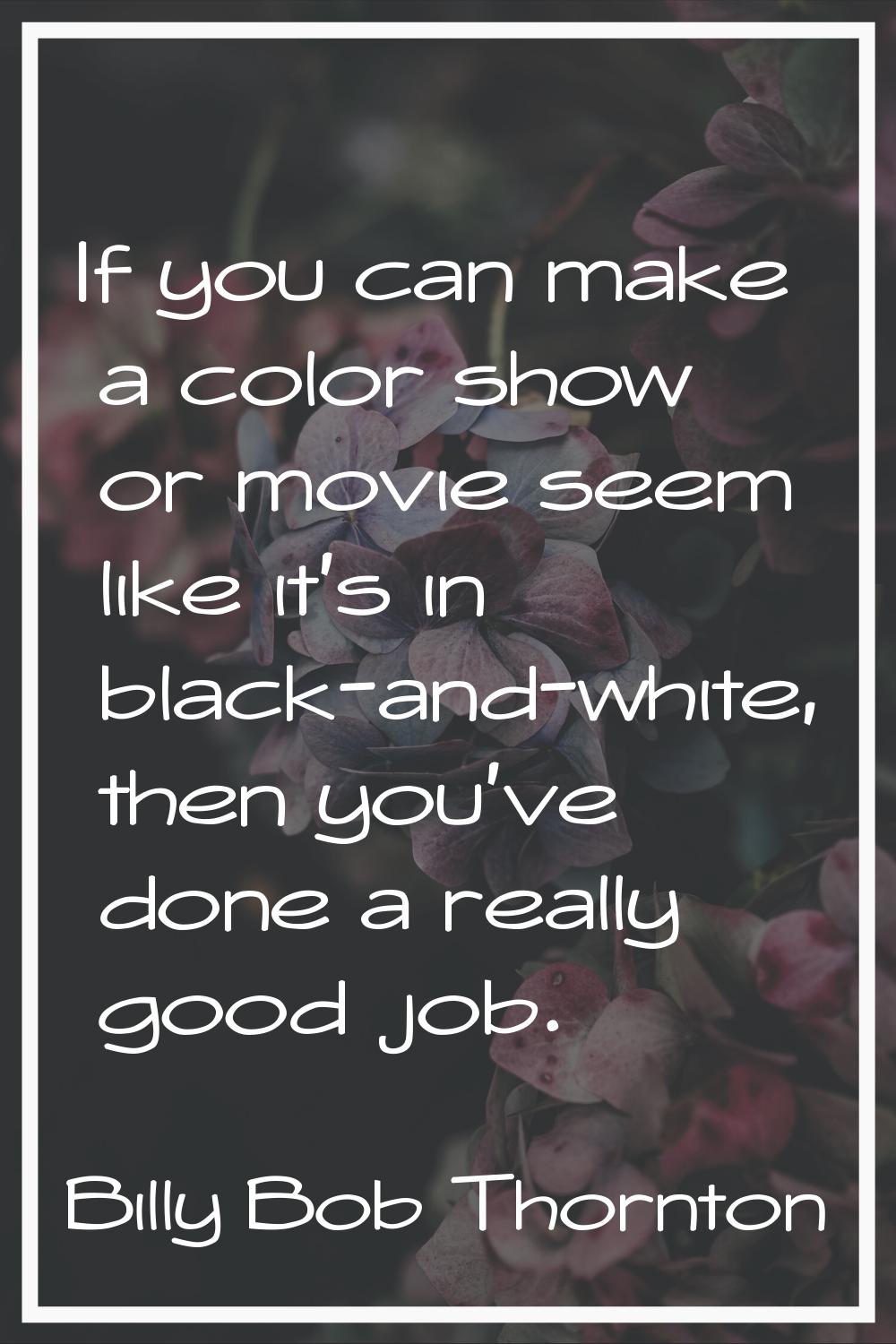 If you can make a color show or movie seem like it's in black-and-white, then you've done a really 