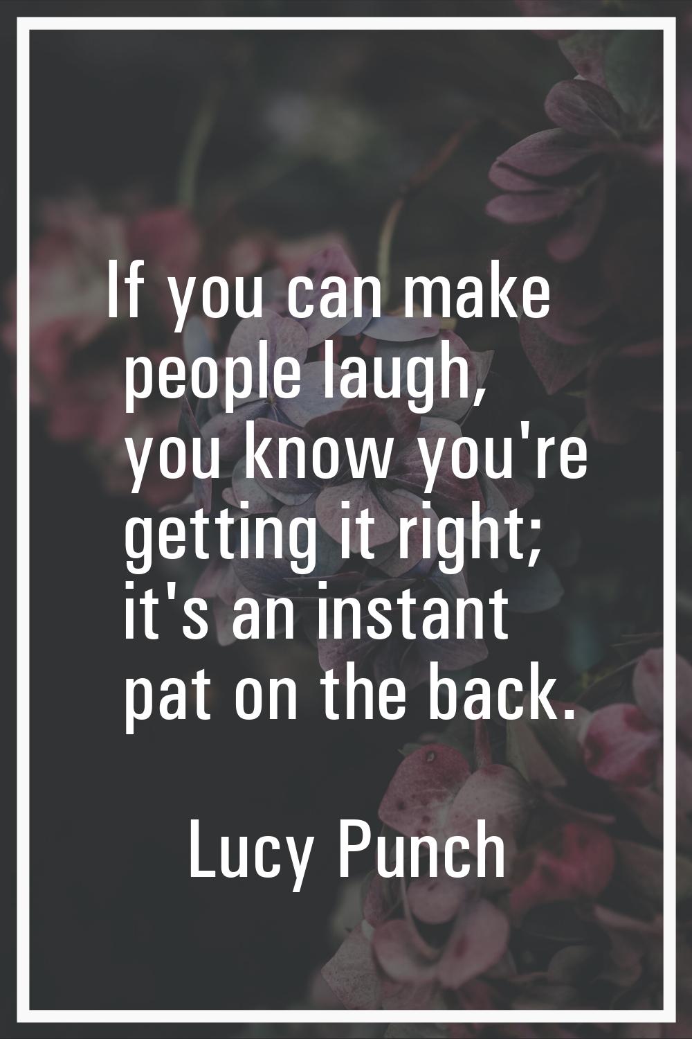 If you can make people laugh, you know you're getting it right; it's an instant pat on the back.