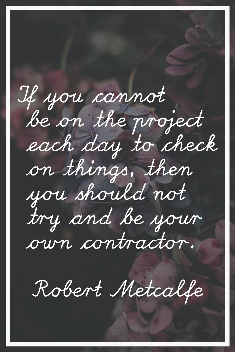 If you cannot be on the project each day to check on things, then you should not try and be your ow