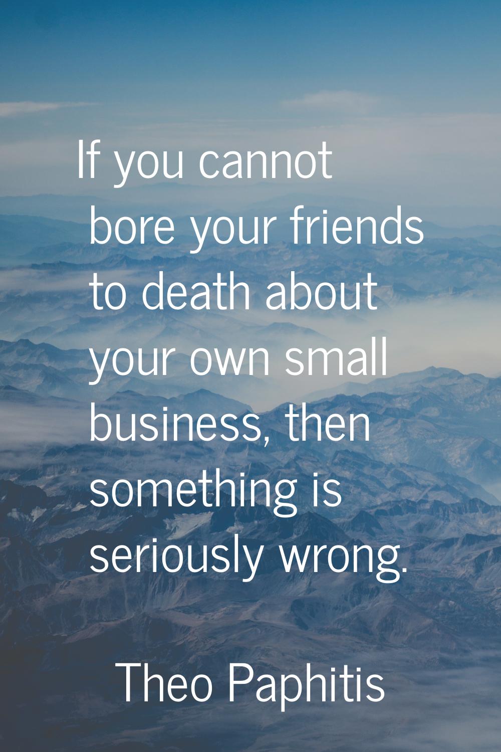 If you cannot bore your friends to death about your own small business, then something is seriously