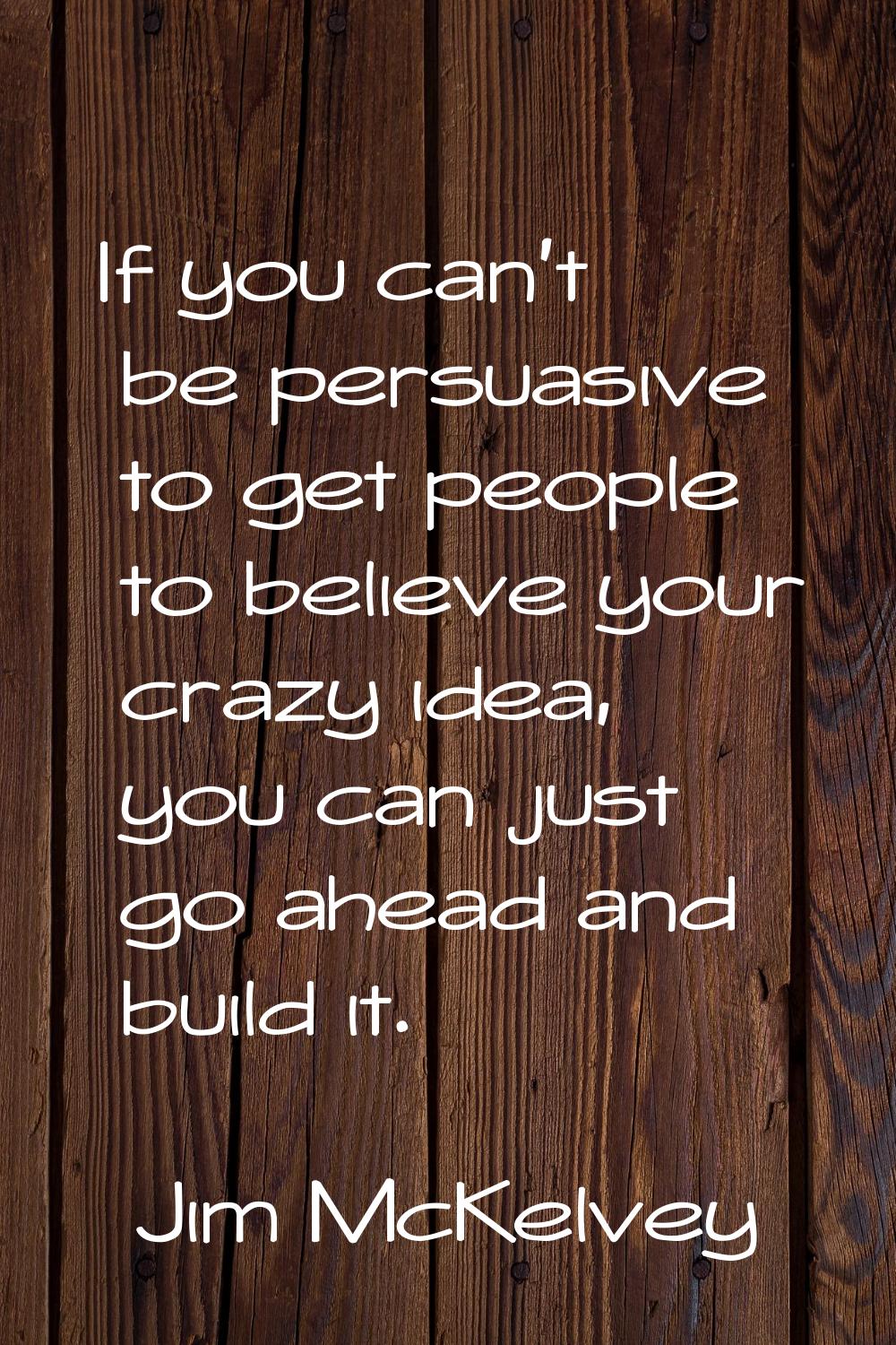 If you can't be persuasive to get people to believe your crazy idea, you can just go ahead and buil
