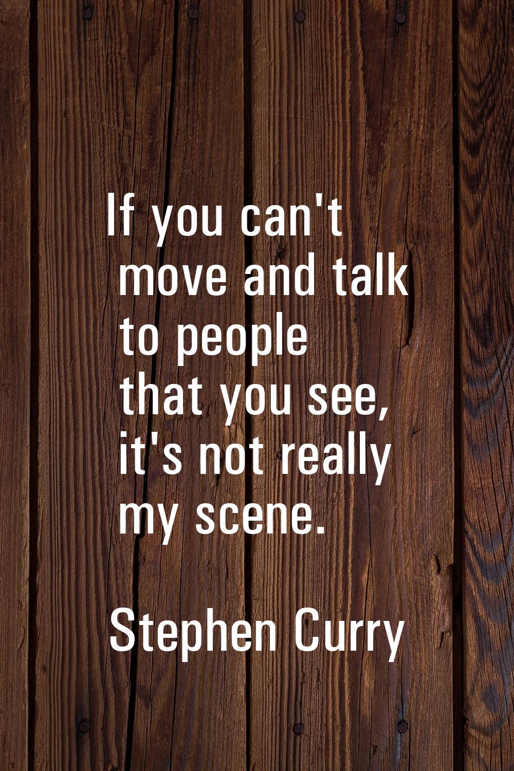 If you can't move and talk to people that you see, it's not really my scene.