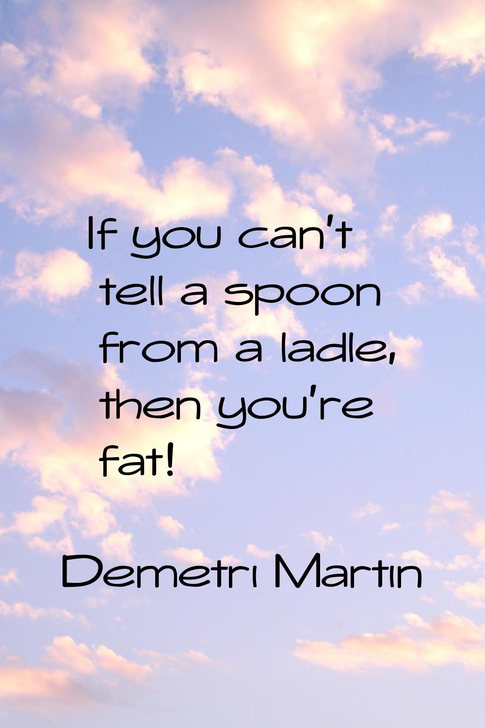 If you can't tell a spoon from a ladle, then you're fat!