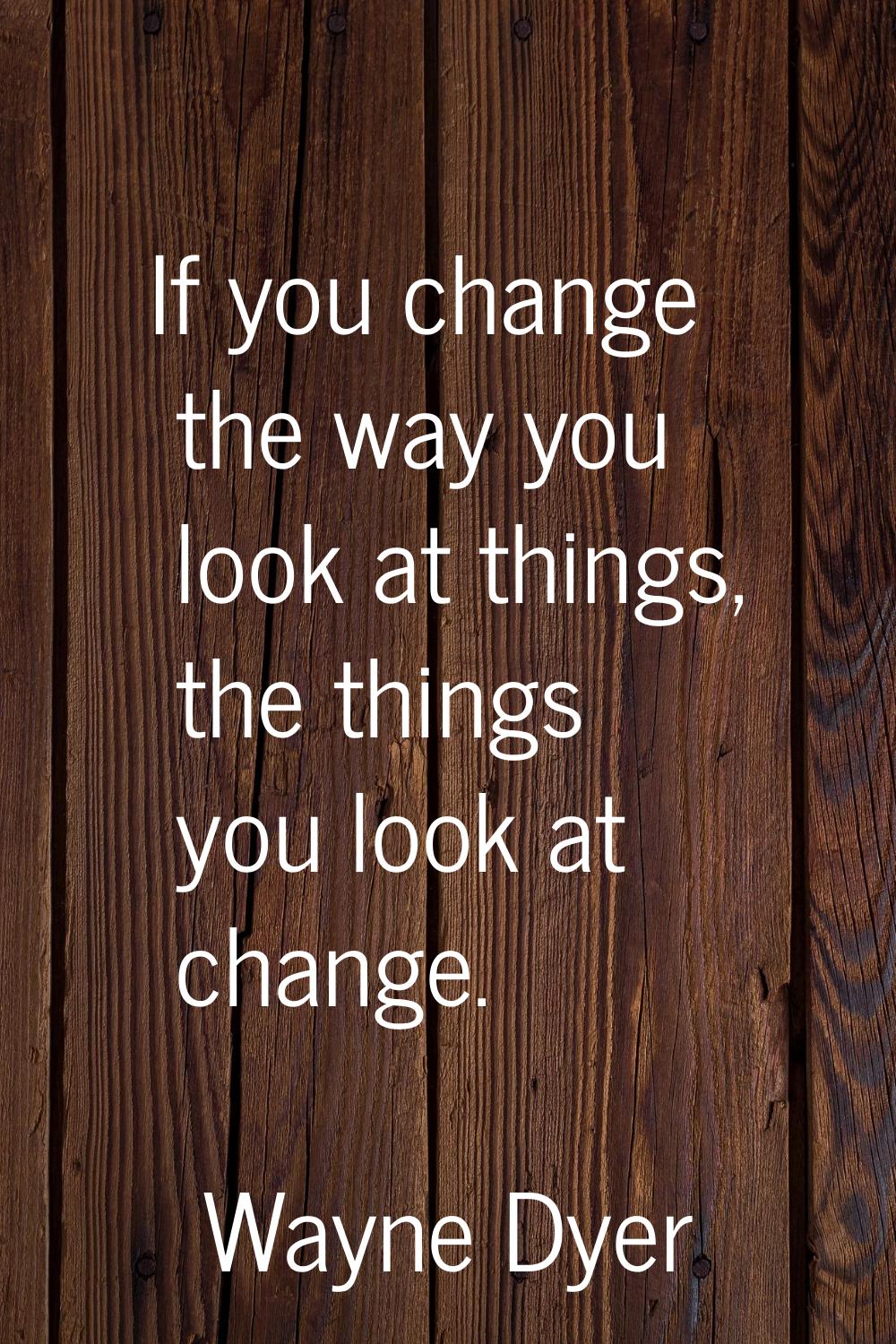 If you change the way you look at things, the things you look at change.