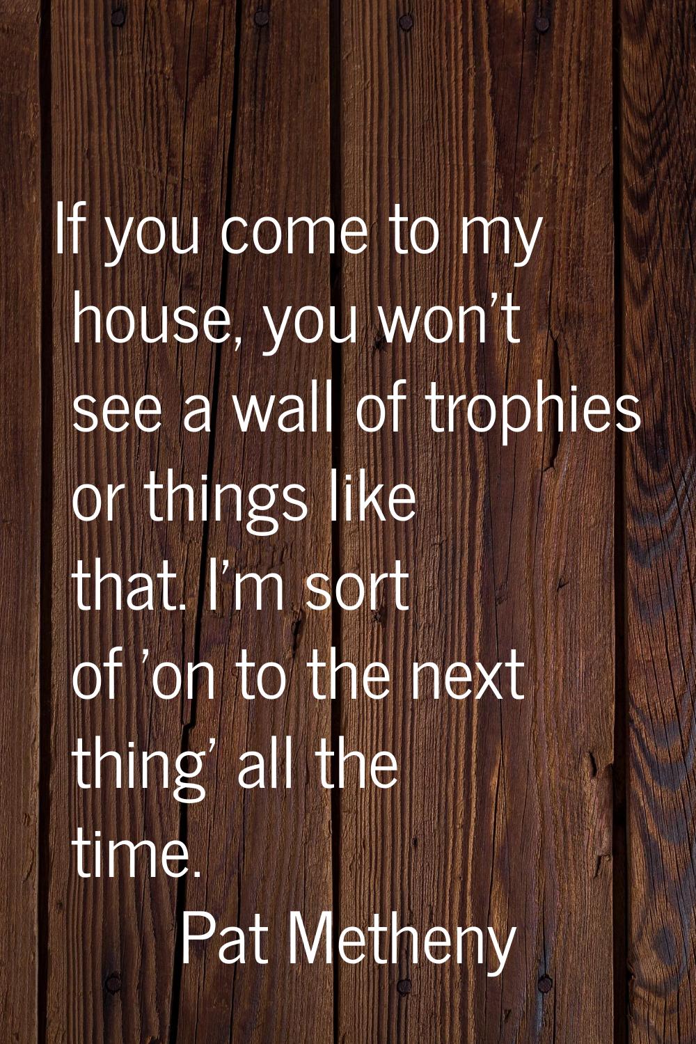 If you come to my house, you won't see a wall of trophies or things like that. I'm sort of 'on to t