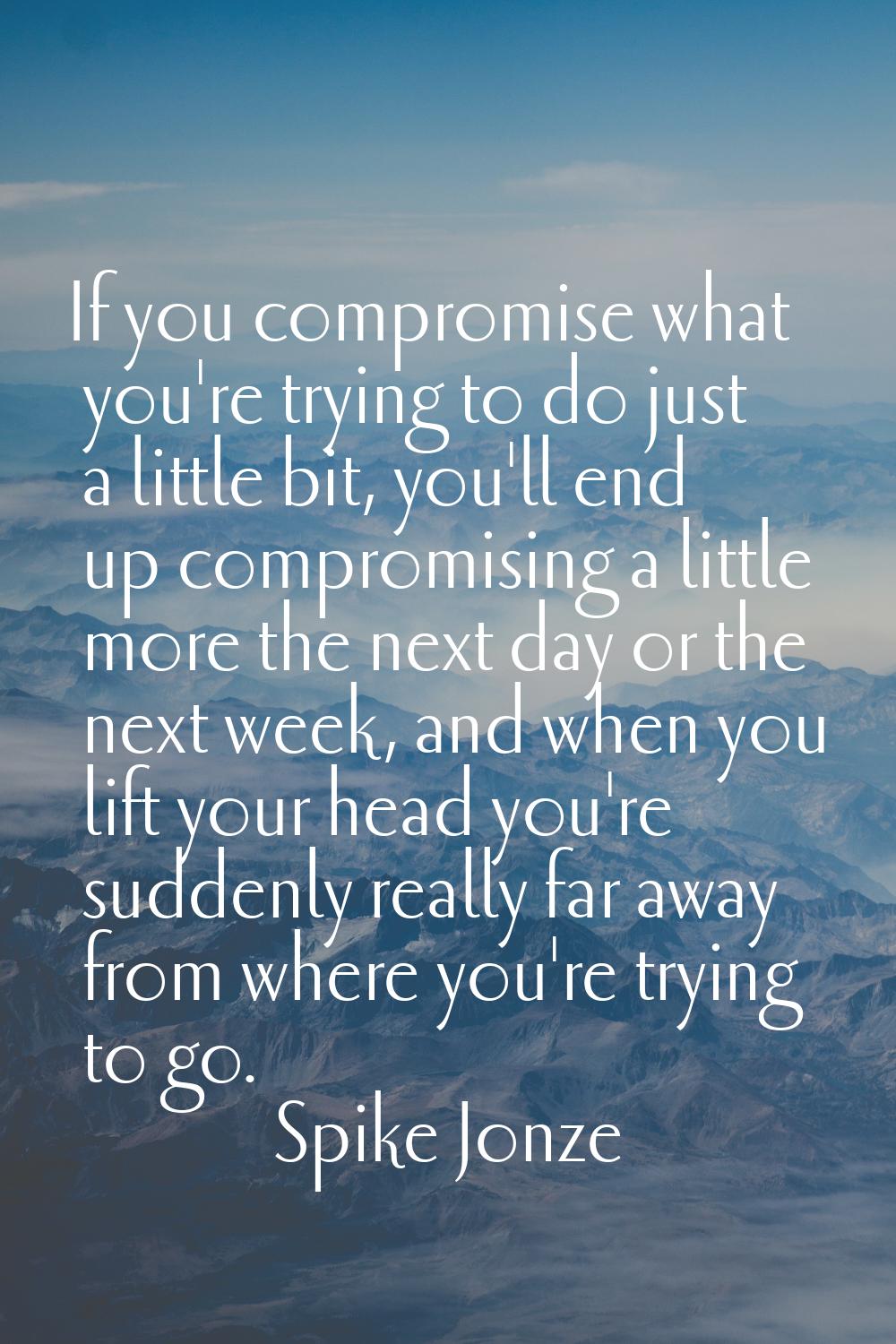 If you compromise what you're trying to do just a little bit, you'll end up compromising a little m