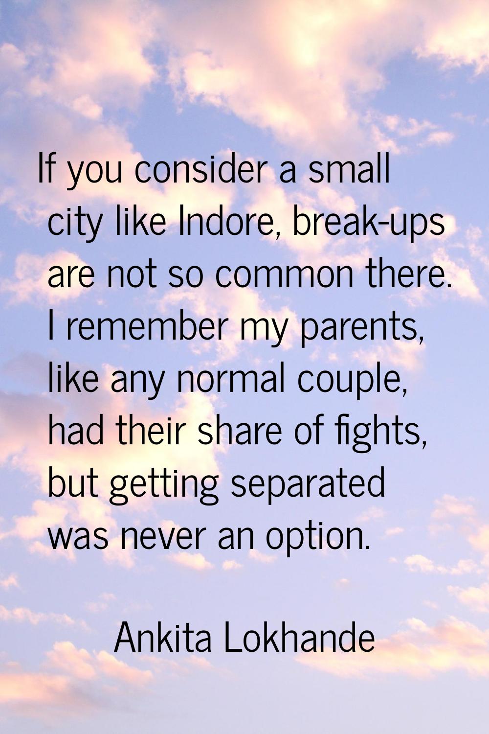 If you consider a small city like Indore, break-ups are not so common there. I remember my parents,