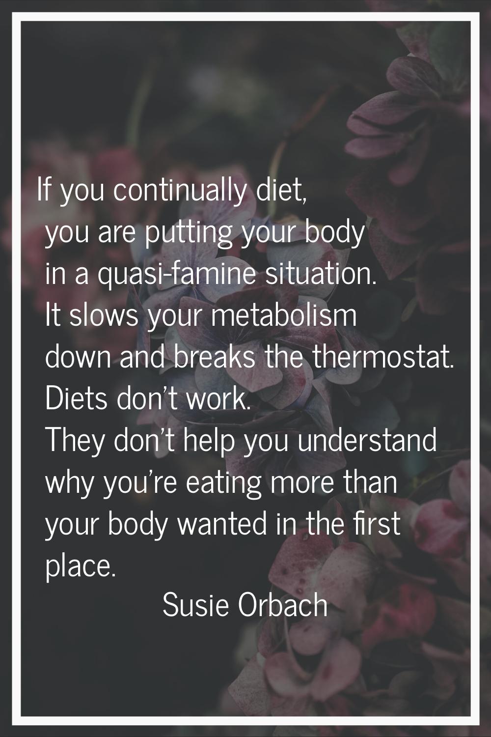 If you continually diet, you are putting your body in a quasi-famine situation. It slows your metab