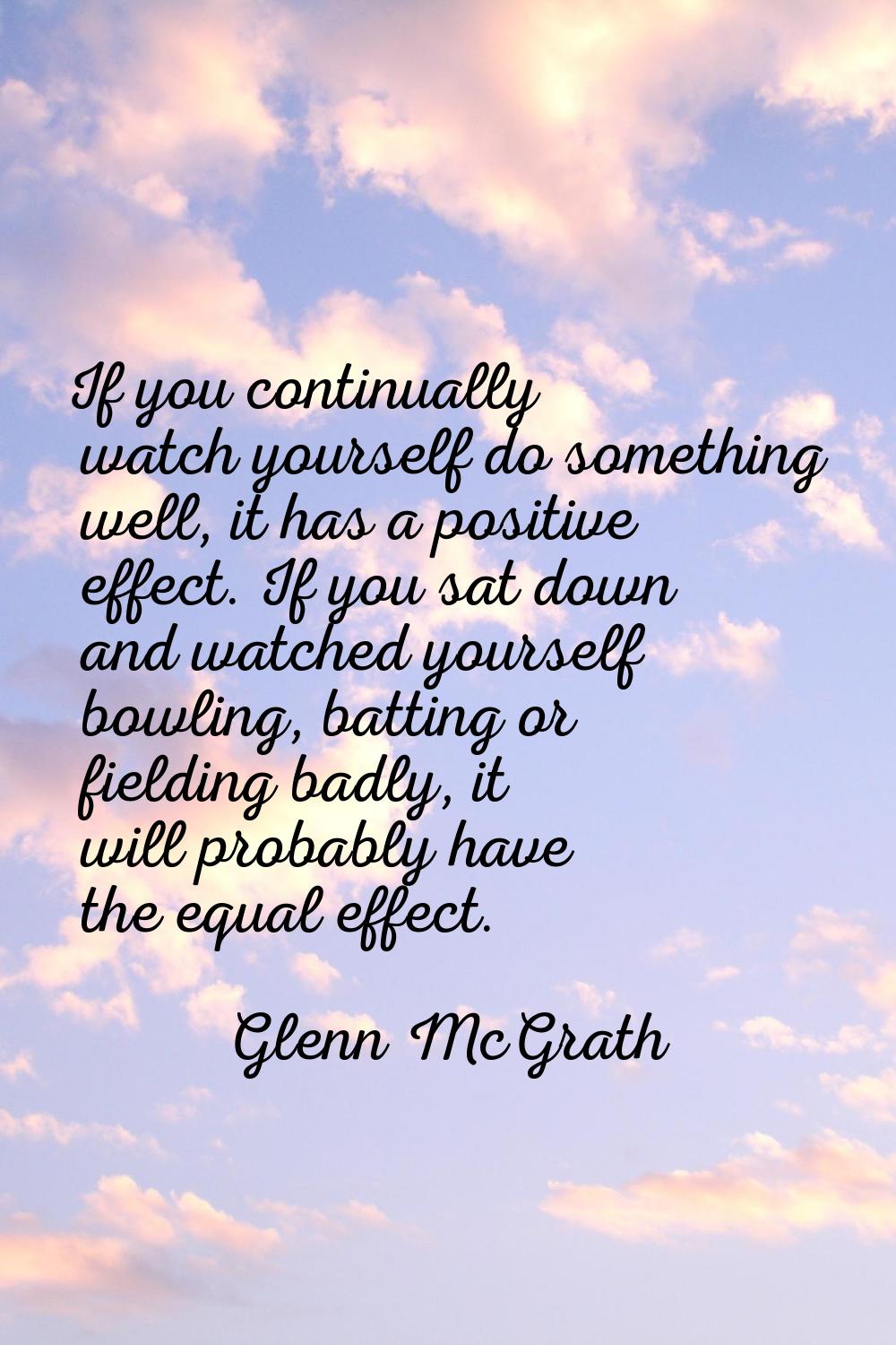 If you continually watch yourself do something well, it has a positive effect. If you sat down and 