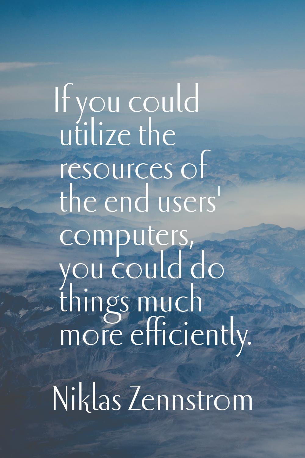 If you could utilize the resources of the end users' computers, you could do things much more effic