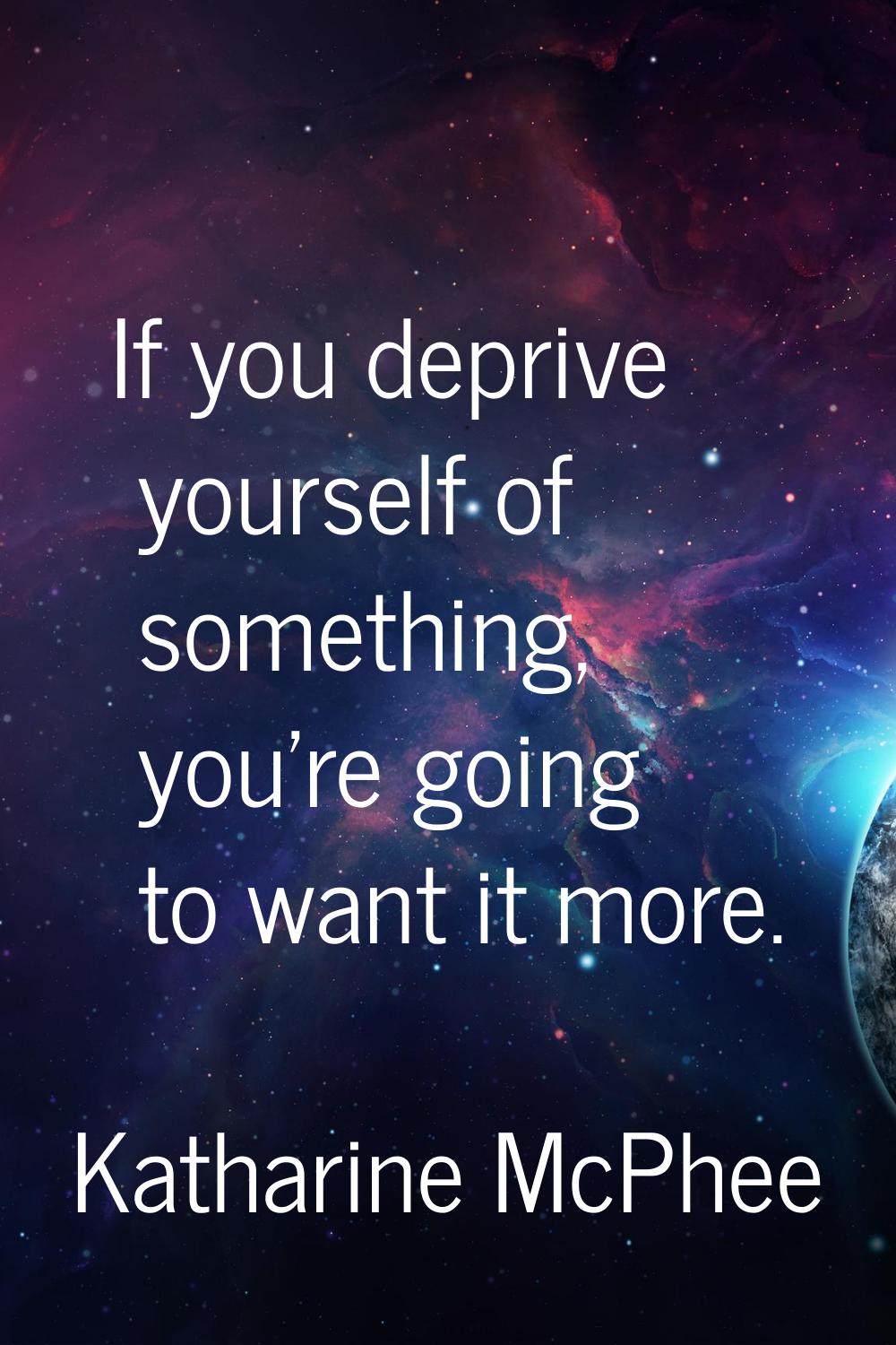If you deprive yourself of something, you're going to want it more.