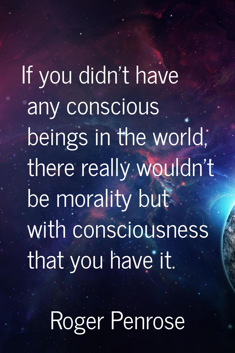 If you didn't have any conscious beings in the world, there really wouldn't be morality but with co