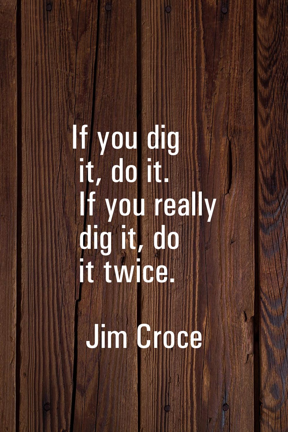 If you dig it, do it. If you really dig it, do it twice.