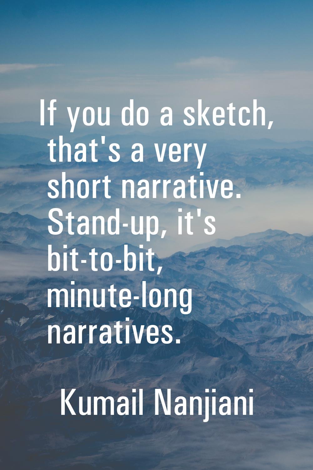 If you do a sketch, that's a very short narrative. Stand-up, it's bit-to-bit, minute-long narrative