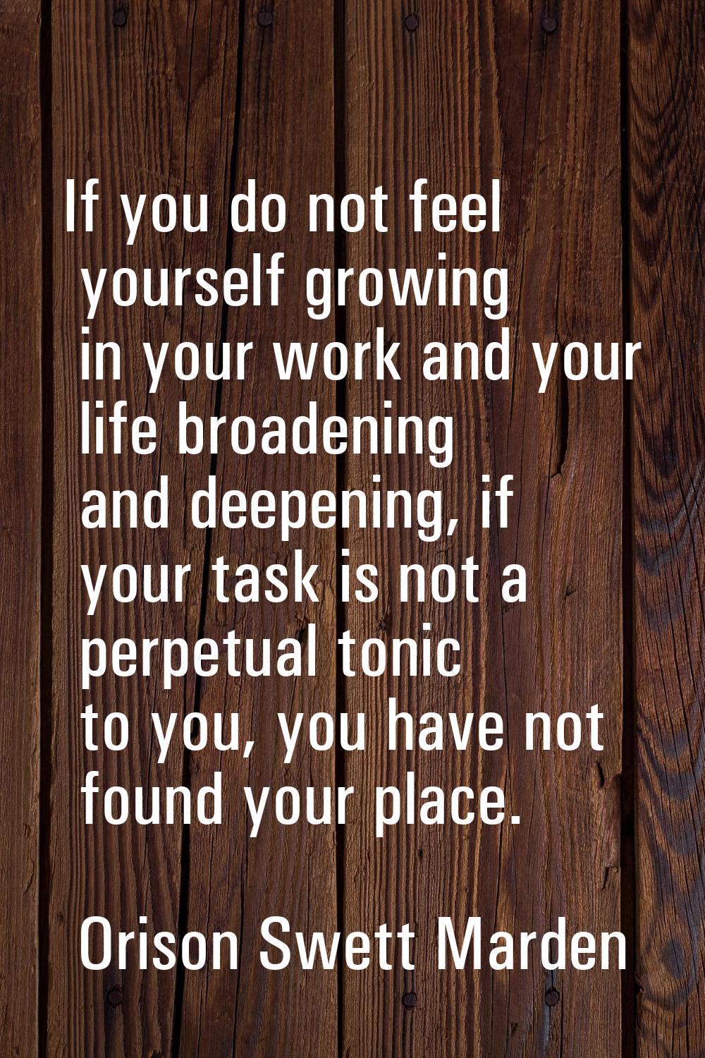 If you do not feel yourself growing in your work and your life broadening and deepening, if your ta