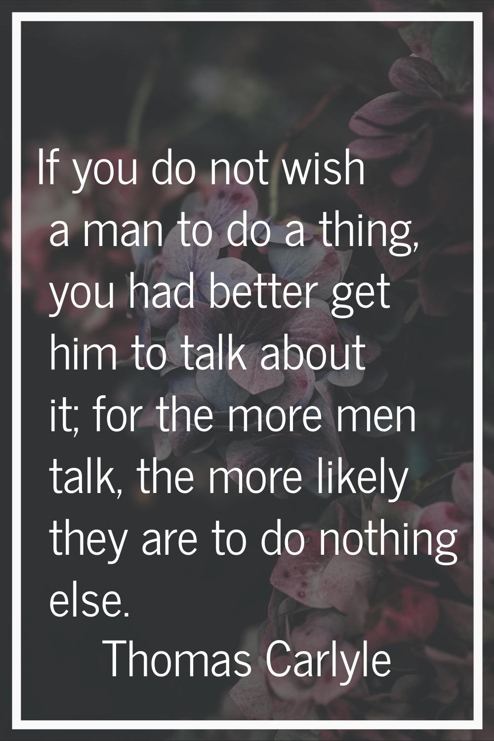 If you do not wish a man to do a thing, you had better get him to talk about it; for the more men t