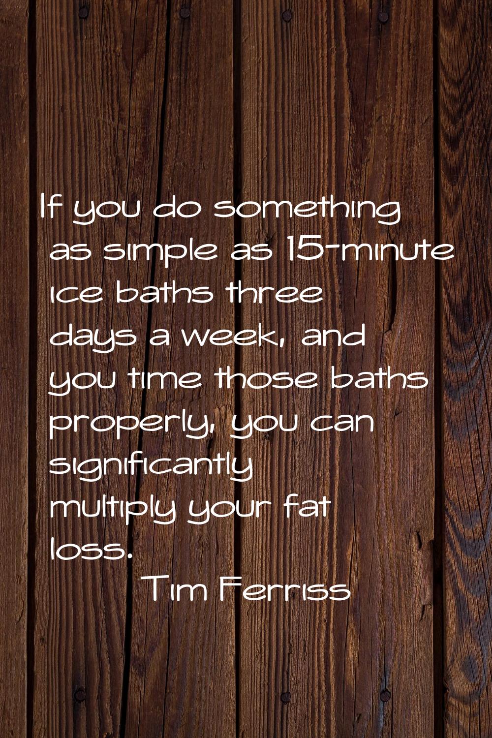 If you do something as simple as 15-minute ice baths three days a week, and you time those baths pr