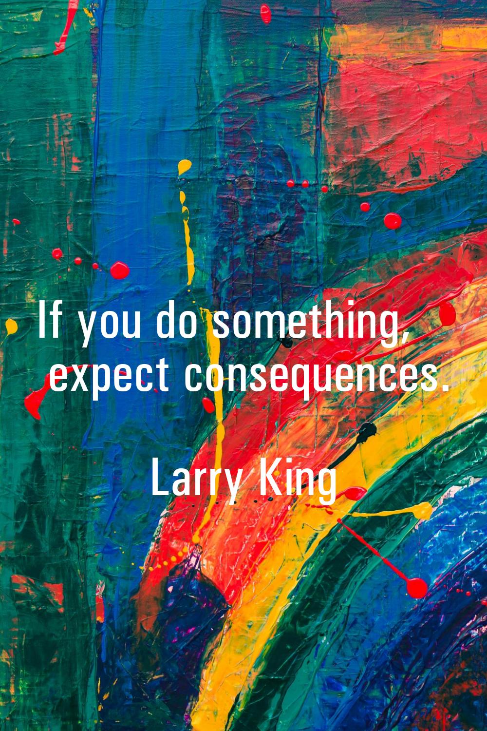 If you do something, expect consequences.