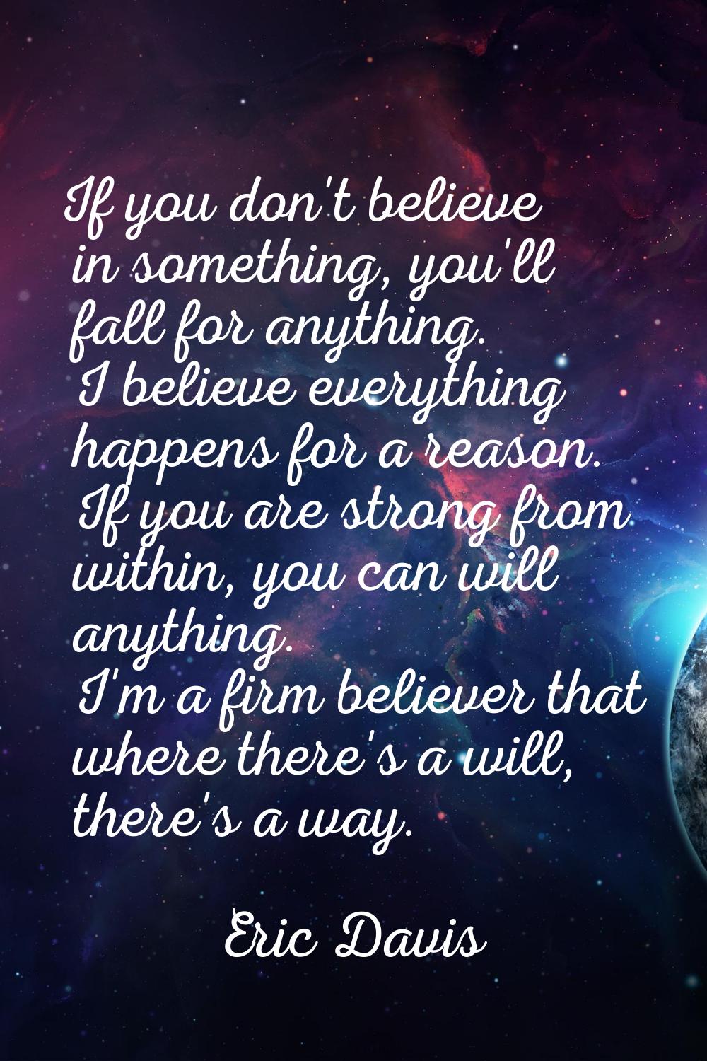 If you don't believe in something, you'll fall for anything. I believe everything happens for a rea