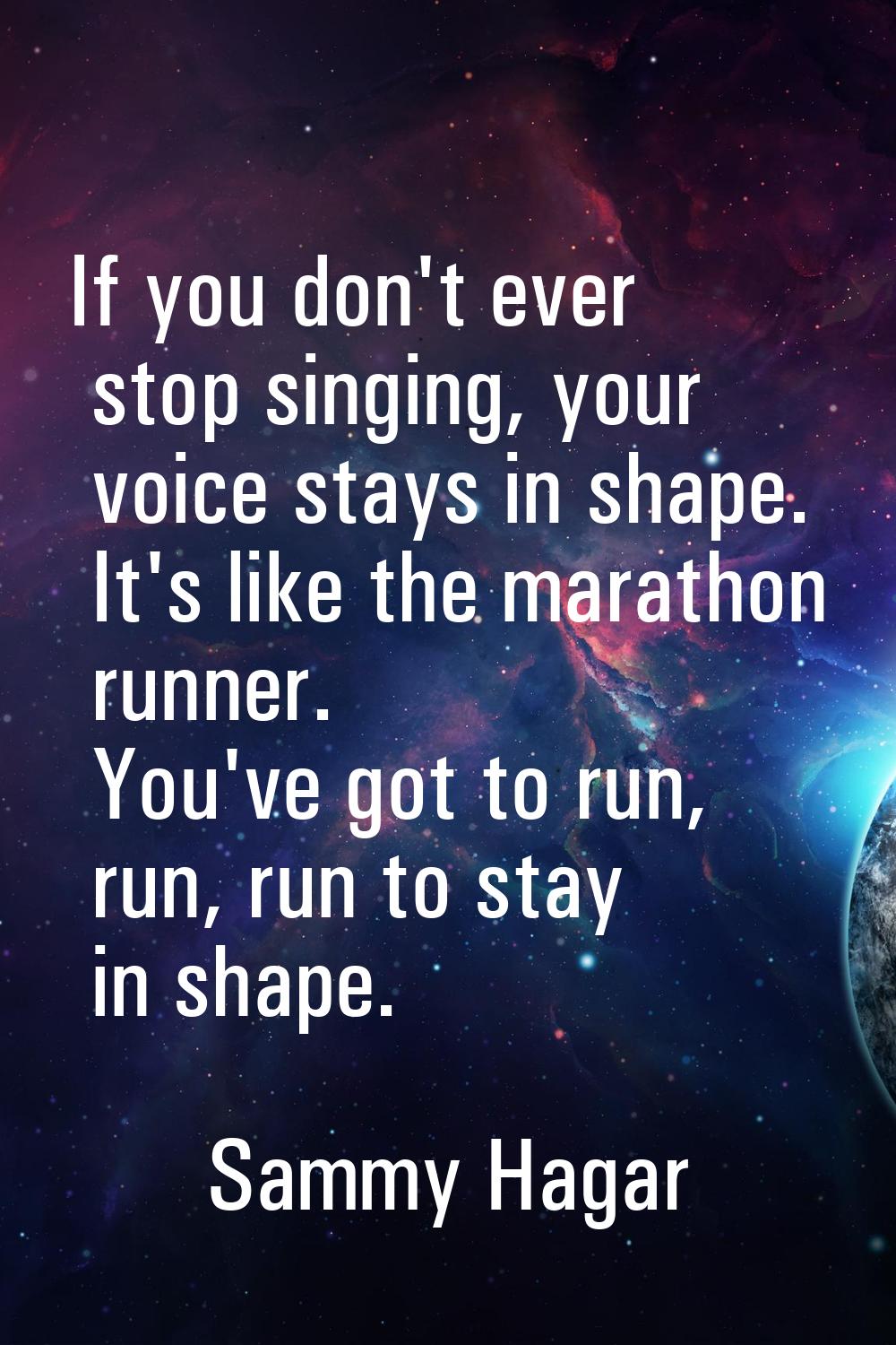 If you don't ever stop singing, your voice stays in shape. It's like the marathon runner. You've go
