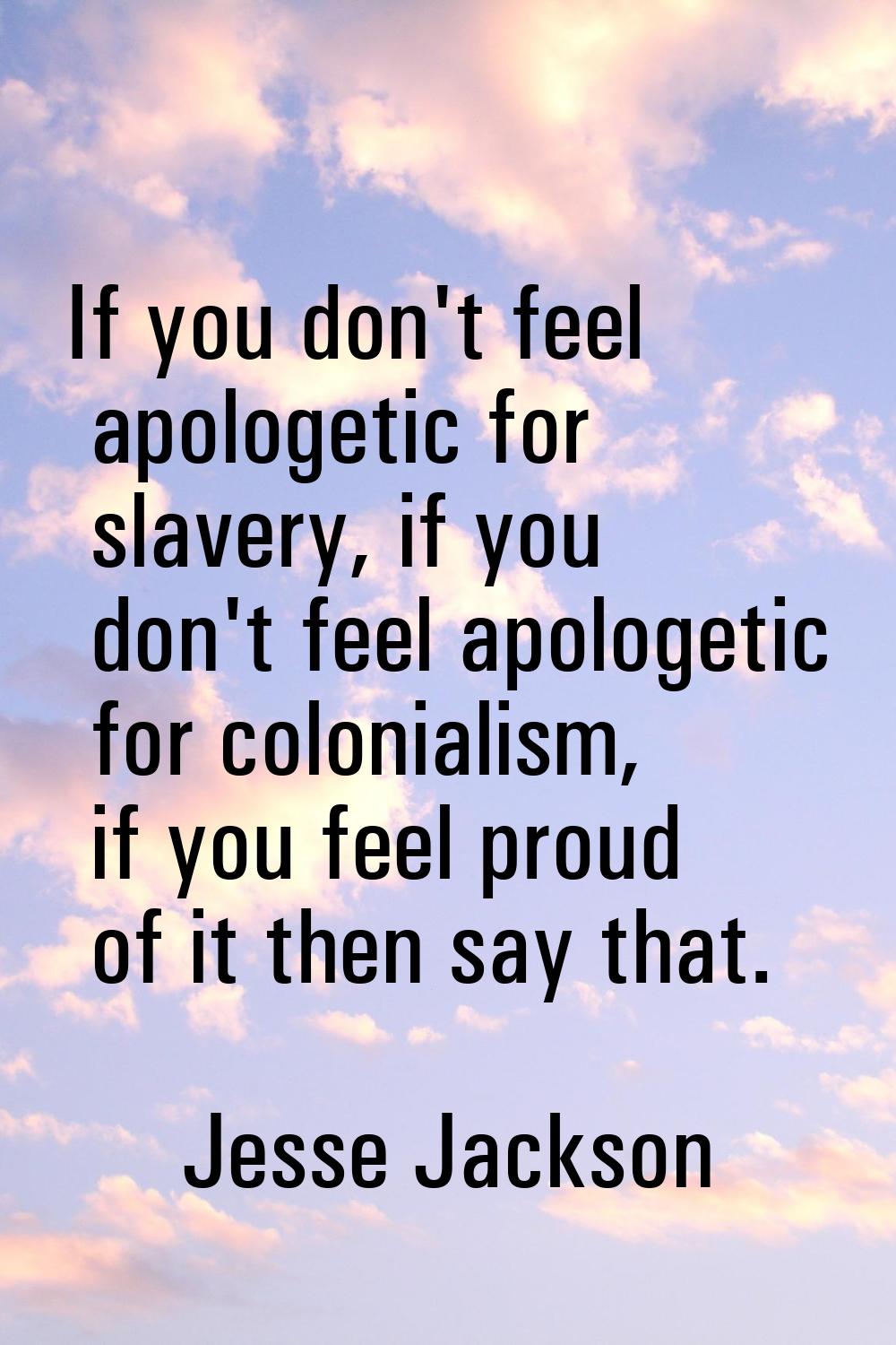 If you don't feel apologetic for slavery, if you don't feel apologetic for colonialism, if you feel