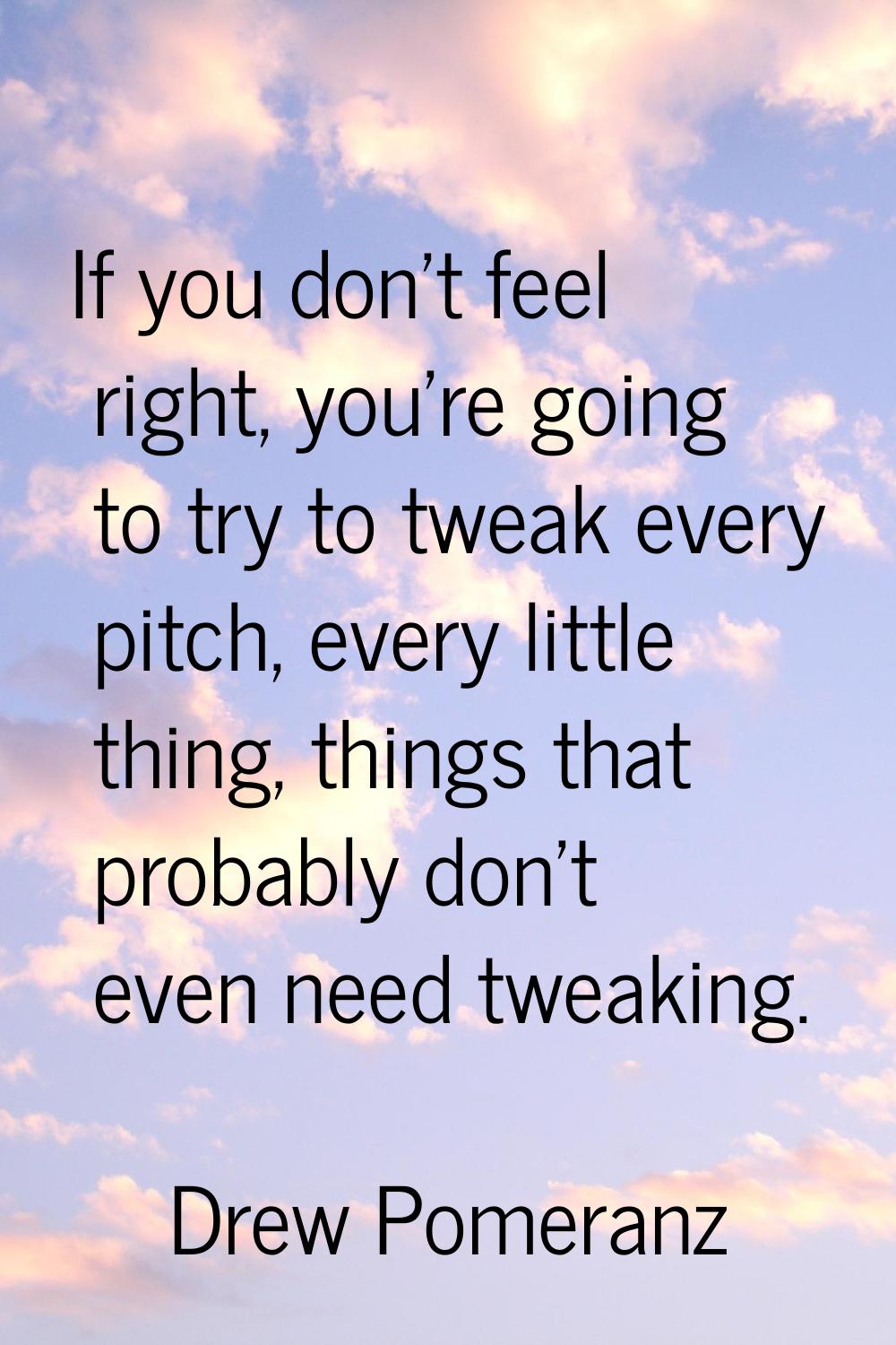 If you don't feel right, you're going to try to tweak every pitch, every little thing, things that 