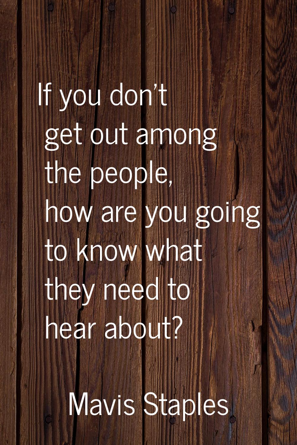 If you don't get out among the people, how are you going to know what they need to hear about?