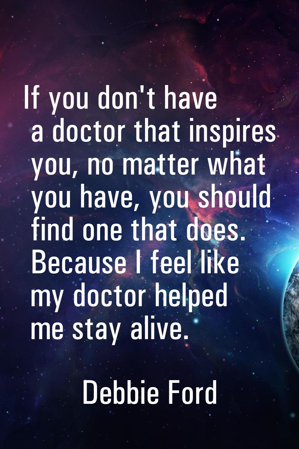 If you don't have a doctor that inspires you, no matter what you have, you should find one that doe