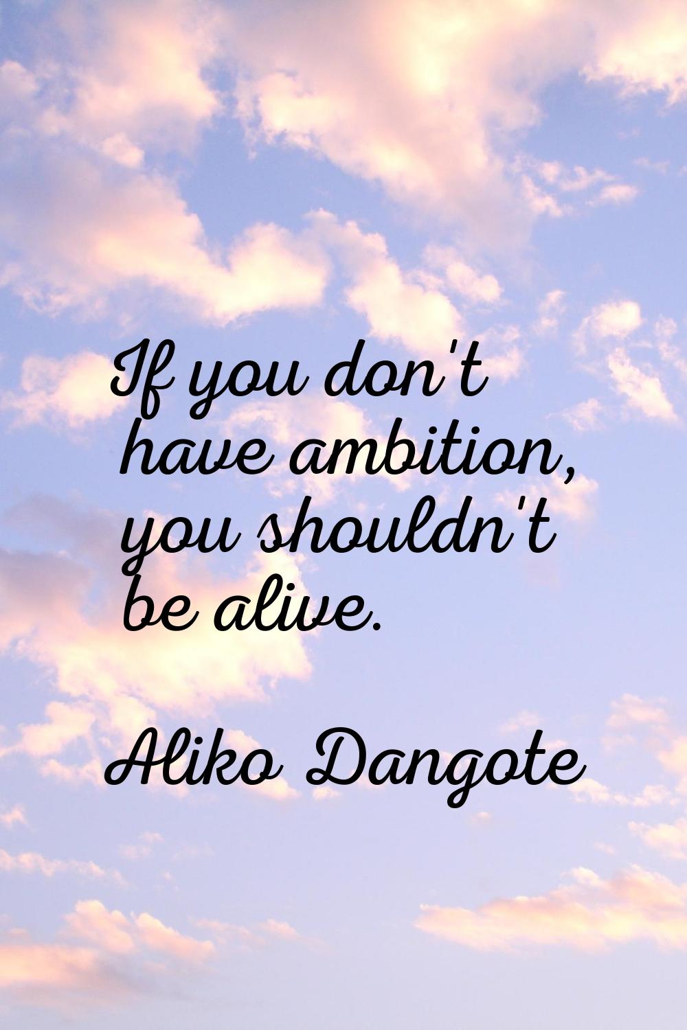 If you don't have ambition, you shouldn't be alive.
