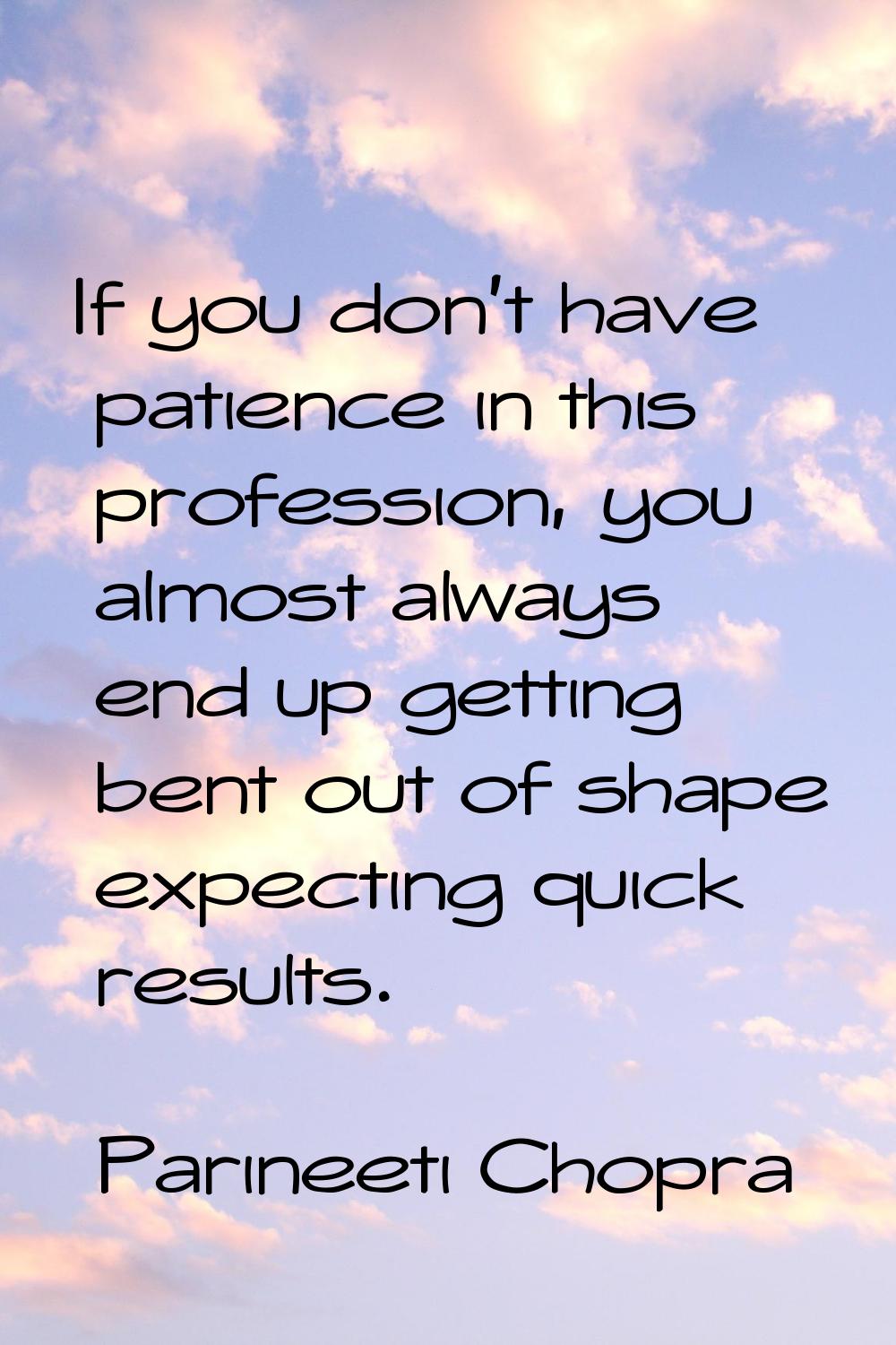 If you don't have patience in this profession, you almost always end up getting bent out of shape e