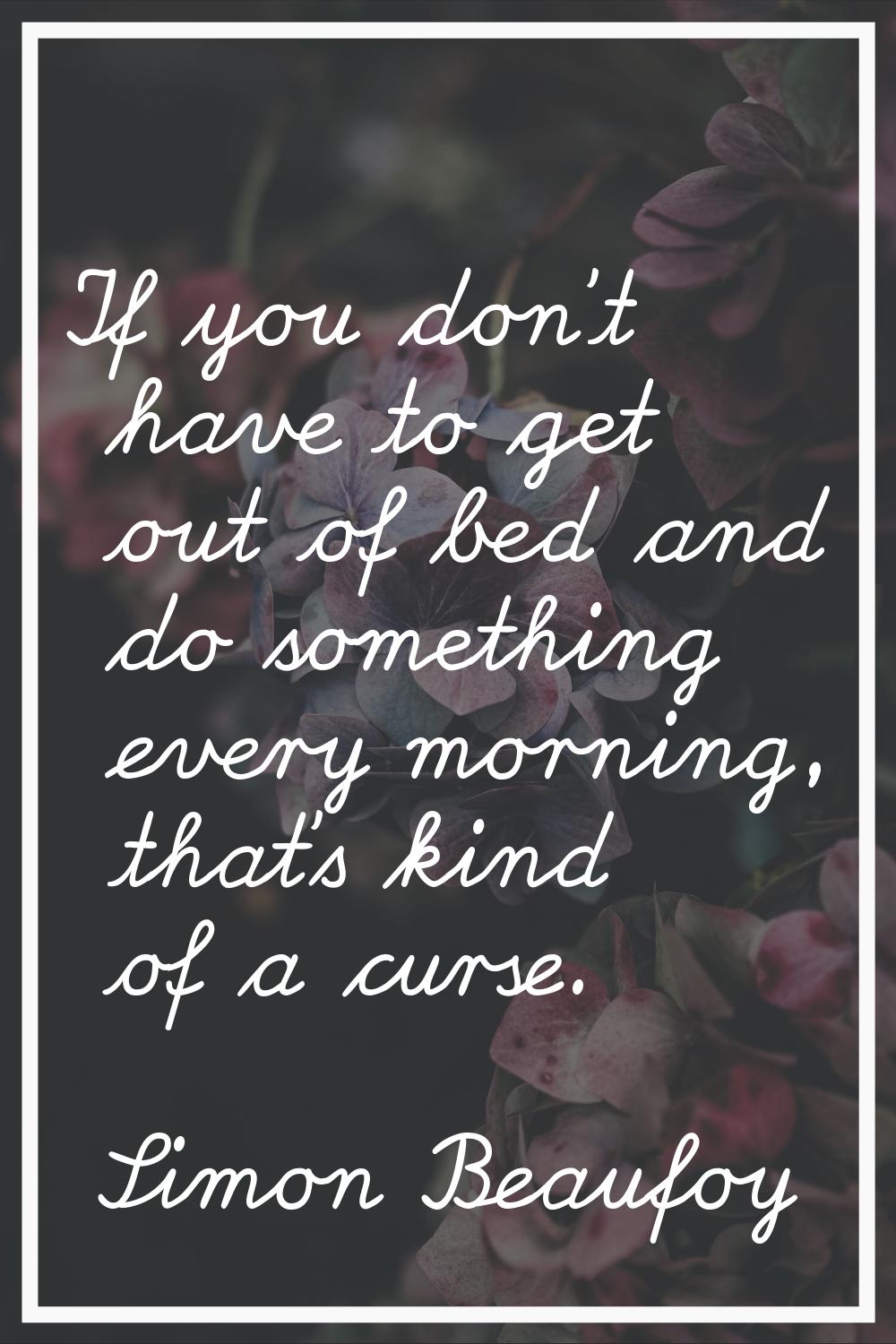 If you don't have to get out of bed and do something every morning, that's kind of a curse.