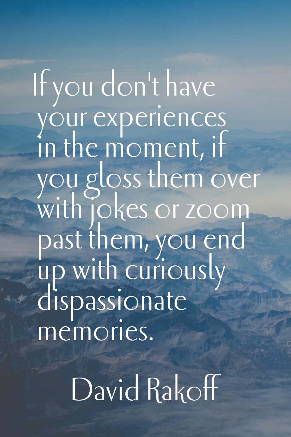 If you don't have your experiences in the moment, if you gloss them over with jokes or zoom past th