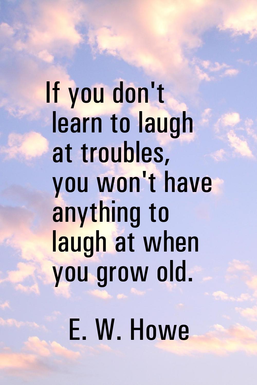 If you don't learn to laugh at troubles, you won't have anything to laugh at when you grow old.