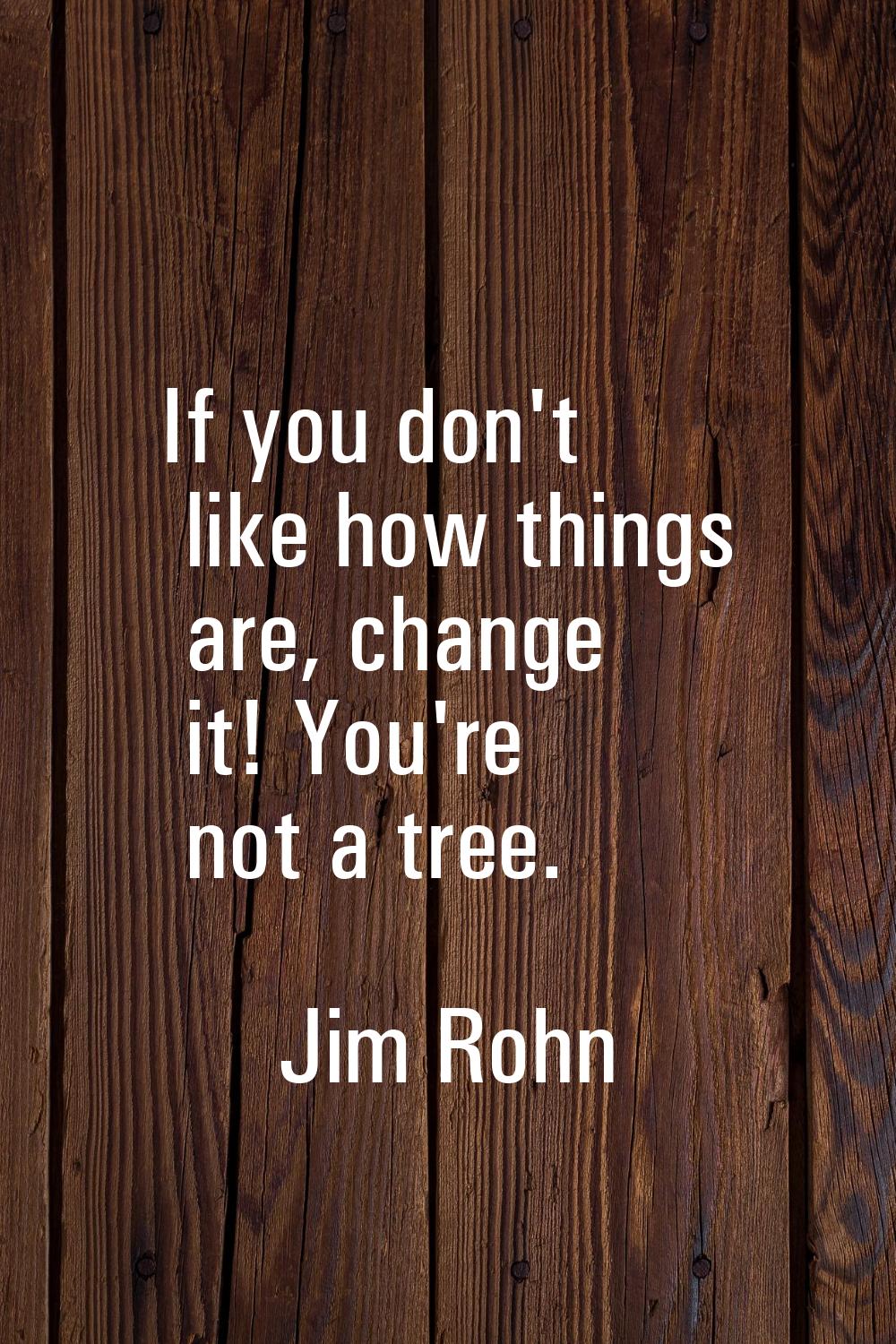 If you don't like how things are, change it! You're not a tree.