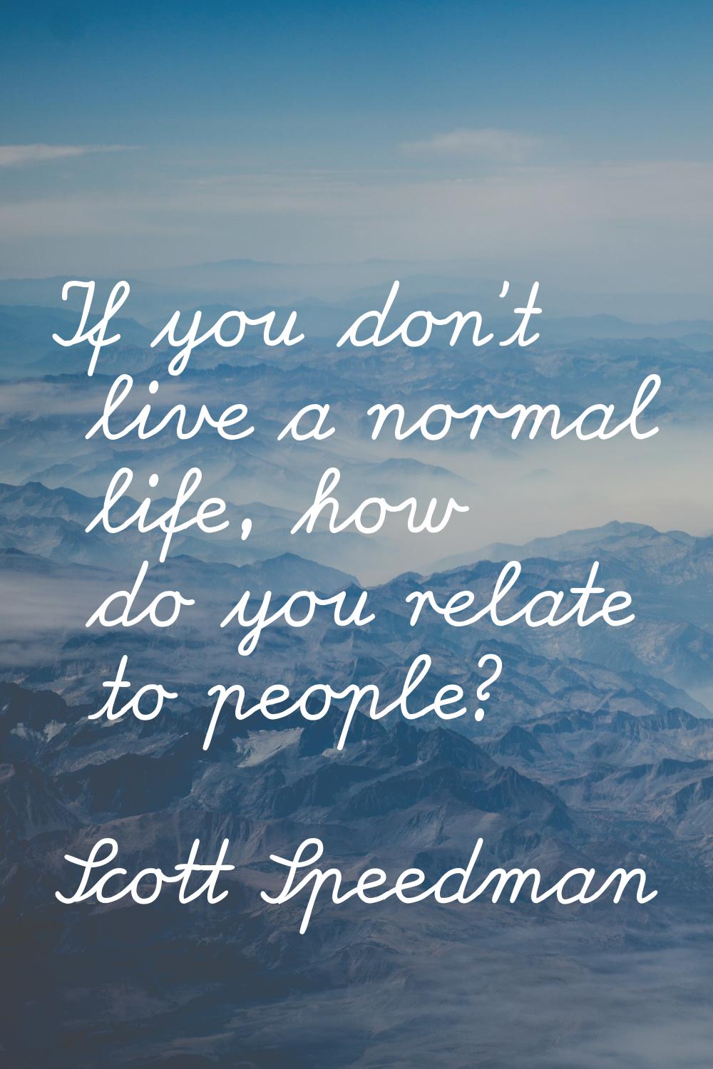 If you don't live a normal life, how do you relate to people?