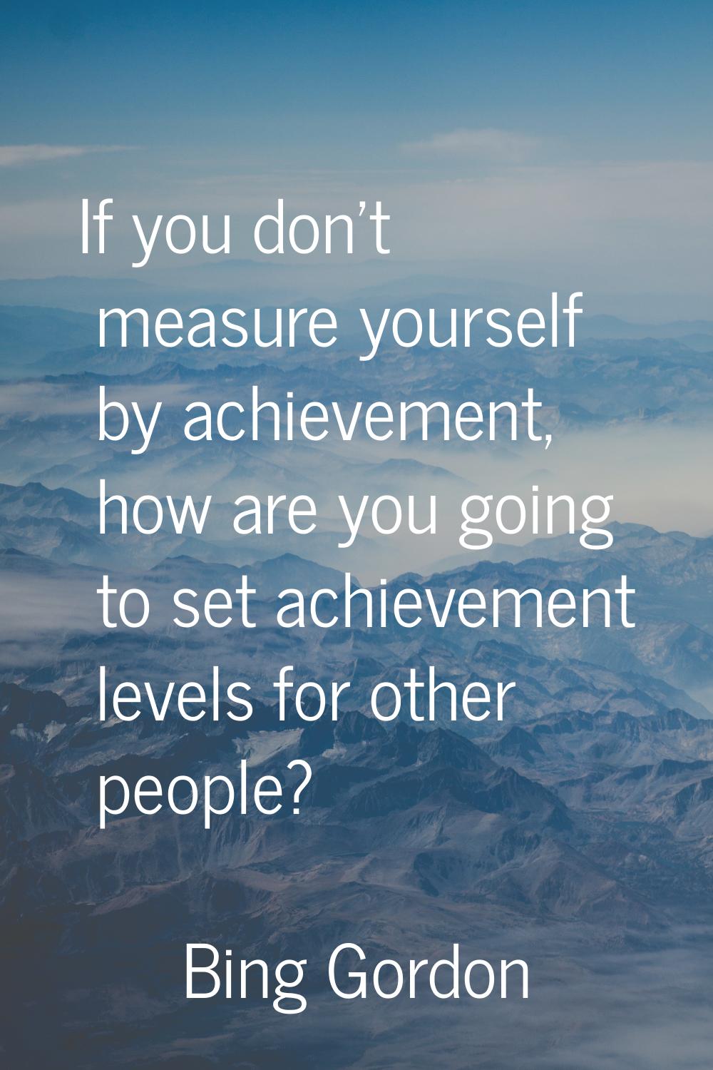 If you don't measure yourself by achievement, how are you going to set achievement levels for other