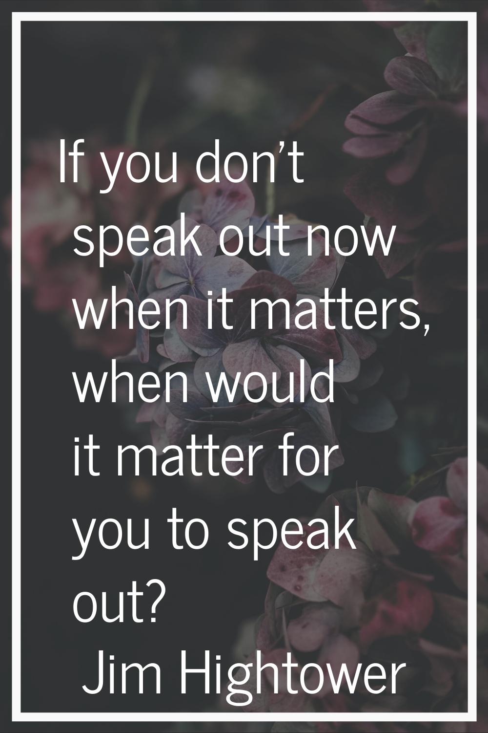 If you don't speak out now when it matters, when would it matter for you to speak out?
