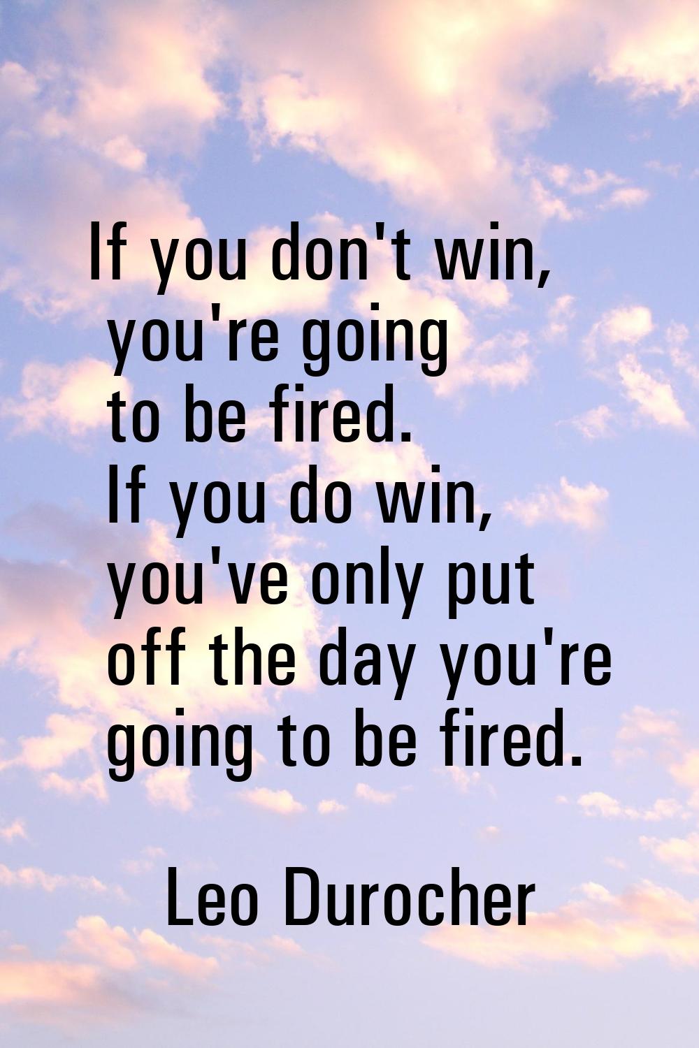If you don't win, you're going to be fired. If you do win, you've only put off the day you're going