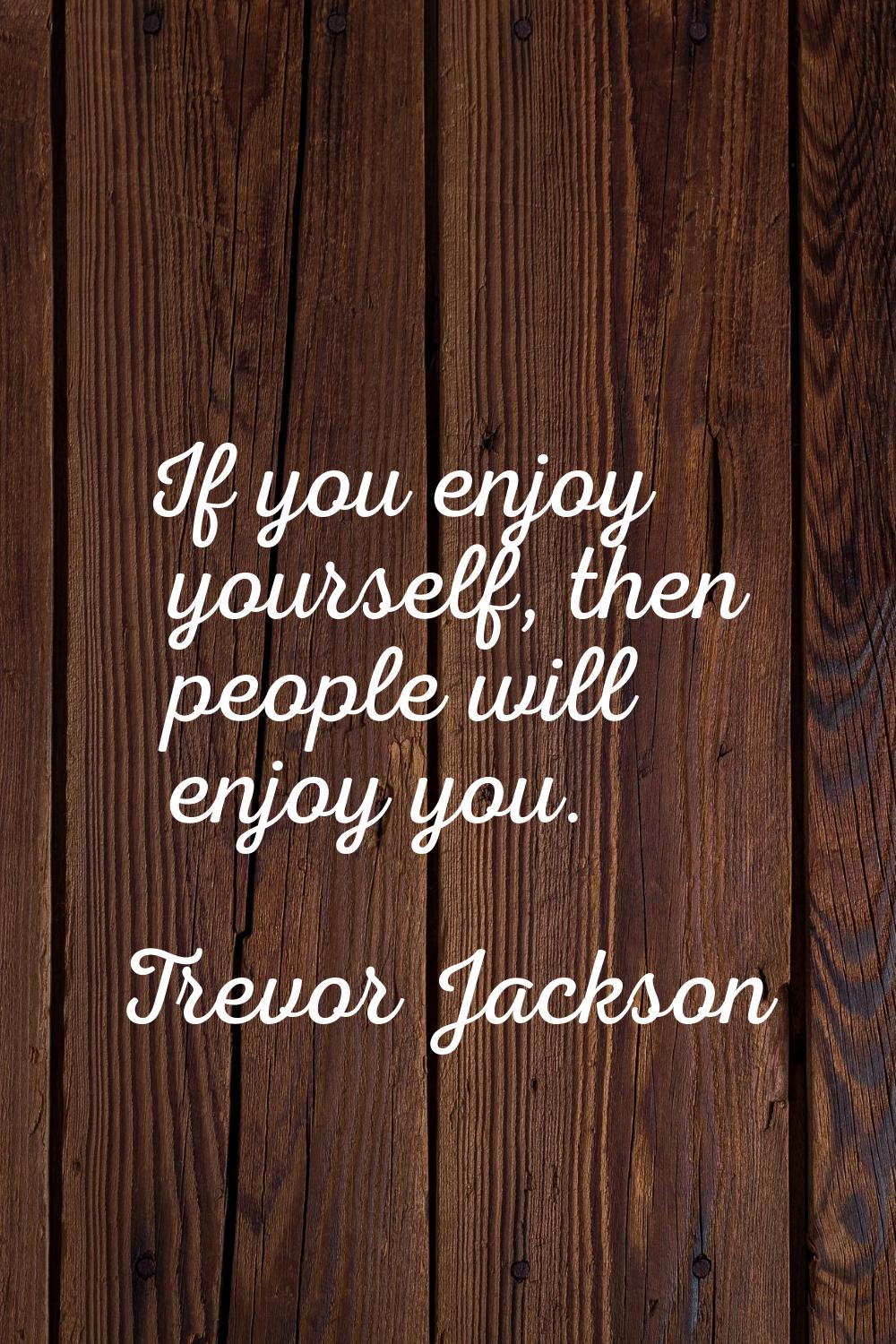 If you enjoy yourself, then people will enjoy you.